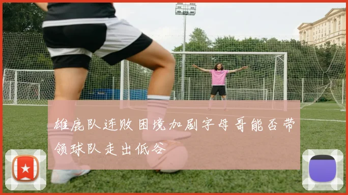 雄鹿队连败困境加剧字母哥能否带领球队走出低谷