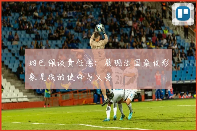姆巴佩谈责任感：展现法国最佳形象是我的使命与义务