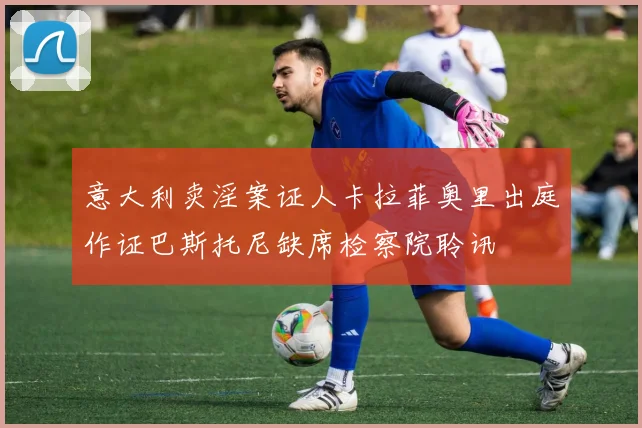 意大利卖淫案证人卡拉菲奥里出庭作证巴斯托尼缺席检察院聆讯
