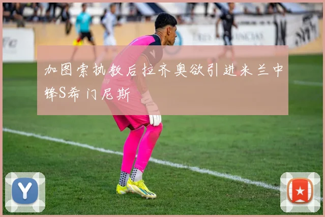 加图索执教后拉齐奥欲引进米兰中锋S希门尼斯