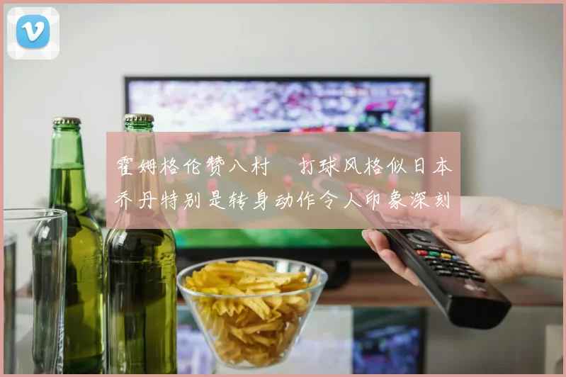 霍姆格伦赞八村塁打球风格似日本乔丹特别是转身动作令人印象深刻