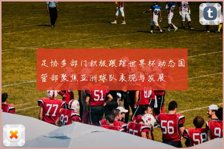 足协多部门积极跟踪世界杯动态国管部聚焦亚洲球队表现与发展
