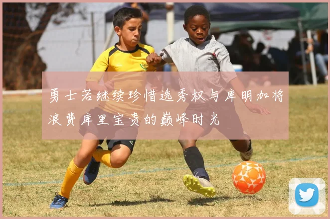 勇士若继续珍惜选秀权与库明加将浪费库里宝贵的巅峰时光