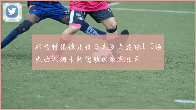 布伦特福德凭借马夫罗乌龙球1-0领先西汉姆卡约德助攻表现出色