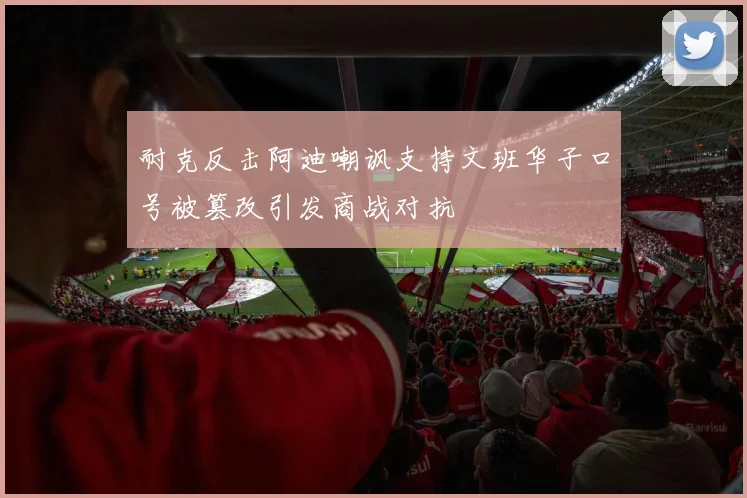 耐克反击阿迪嘲讽支持文班华子口号被篡改引发商战对抗