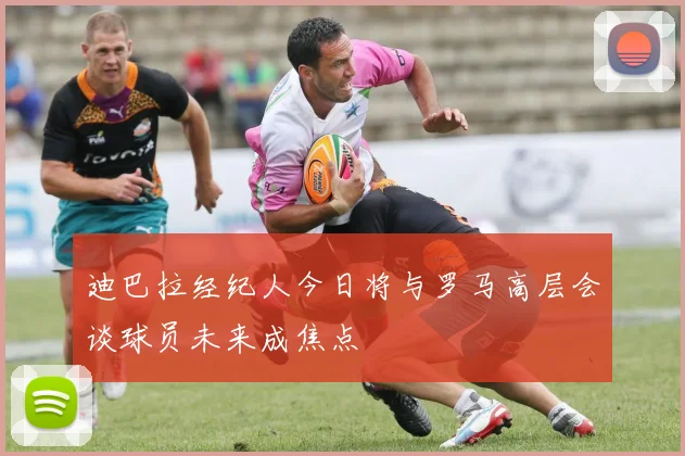 迪巴拉经纪人今日将与罗马高层会谈球员未来成焦点