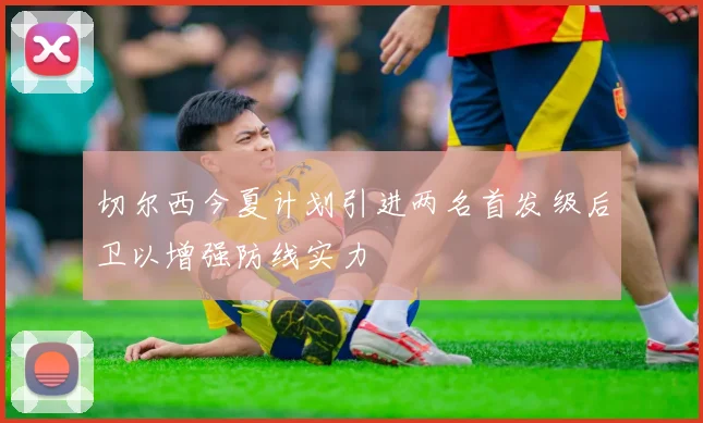 切尔西今夏计划引进两名首发级后卫以增强防线实力
