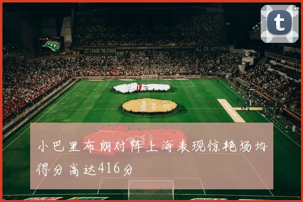 小巴里布朗对阵上海表现惊艳场均得分高达416分