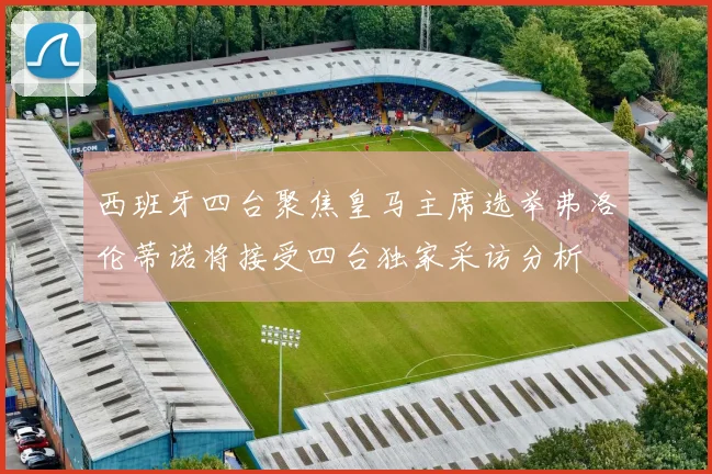 西班牙四台聚焦皇马主席选举弗洛伦蒂诺将接受四台独家采访分析