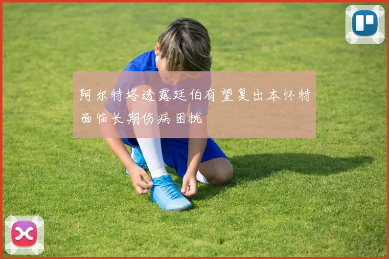 阿尔特塔透露廷伯有望复出本怀特面临长期伤病困扰