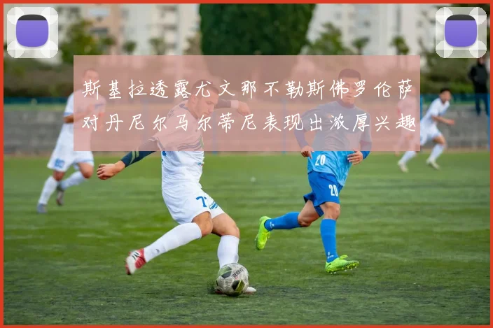 斯基拉透露尤文那不勒斯佛罗伦萨对丹尼尔马尔蒂尼表现出浓厚兴趣