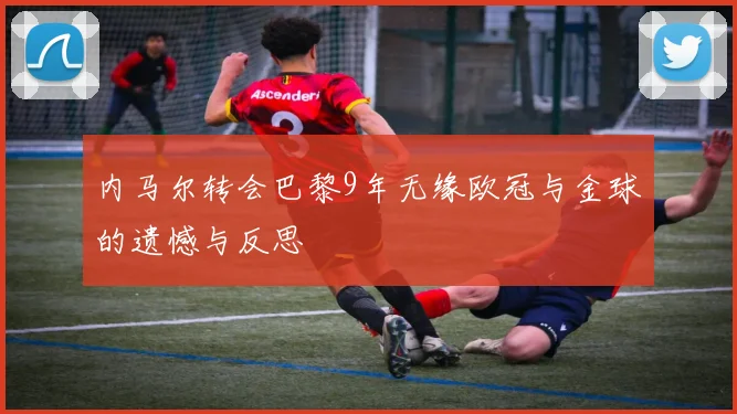 内马尔转会巴黎9年无缘欧冠与金球的遗憾与反思