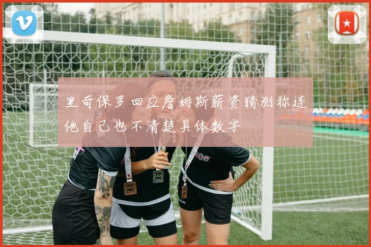 里奇保罗回应詹姆斯薪资猜测称连他自己也不清楚具体数字