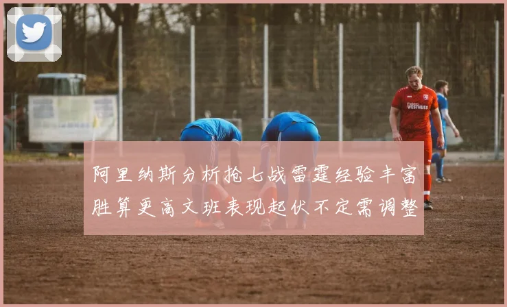阿里纳斯分析抢七战雷霆经验丰富胜算更高文班表现起伏不定需调整