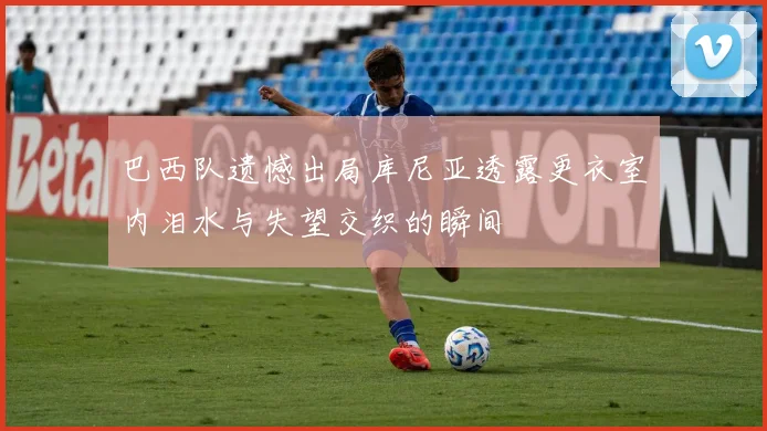 巴西队遗憾出局库尼亚透露更衣室内泪水与失望交织的瞬间