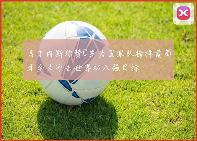马丁内斯称赞C罗为国家队榜样葡萄牙全力冲击世界杯八强目标