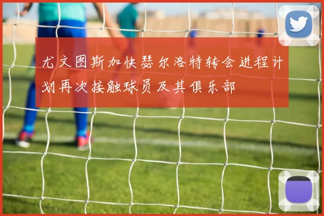 尤文图斯加快瑟尔洛特转会进程计划再次接触球员及其俱乐部