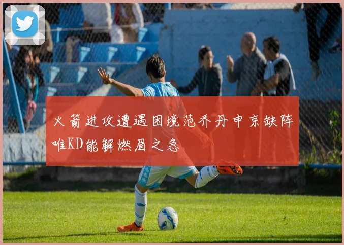 火箭进攻遭遇困境范乔丹申京缺阵唯KD能解燃眉之急