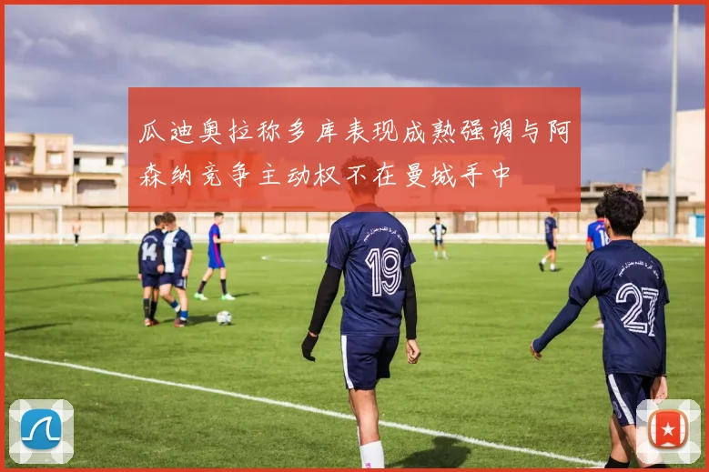 瓜迪奥拉称多库表现成熟强调与阿森纳竞争主动权不在曼城手中