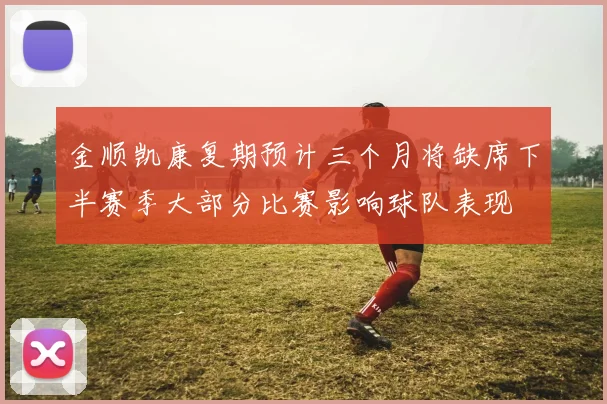 金顺凯康复期预计三个月将缺席下半赛季大部分比赛影响球队表现