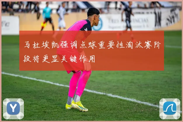 马杜埃凯强调点球重要性淘汰赛阶段将更显关键作用