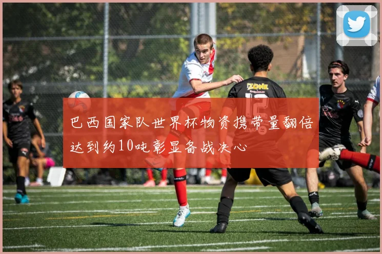 巴西国家队世界杯物资携带量翻倍达到约10吨彰显备战决心