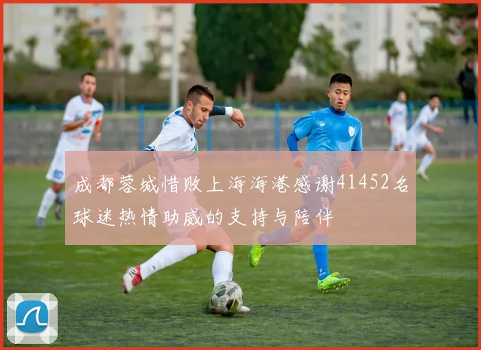 成都蓉城惜败上海海港感谢41452名球迷热情助威的支持与陪伴