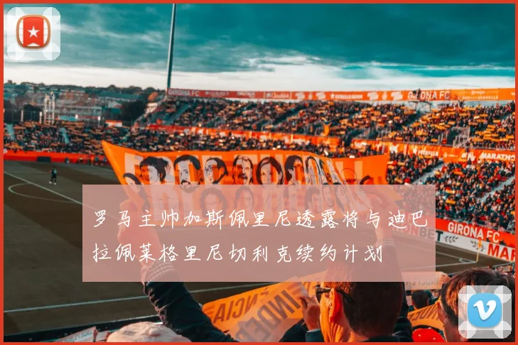 罗马主帅加斯佩里尼透露将与迪巴拉佩莱格里尼切利克续约计划