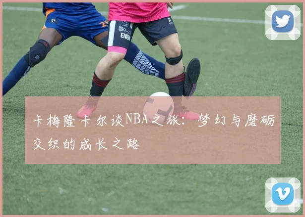 卡梅隆卡尔谈NBA之旅：梦幻与磨砺交织的成长之路