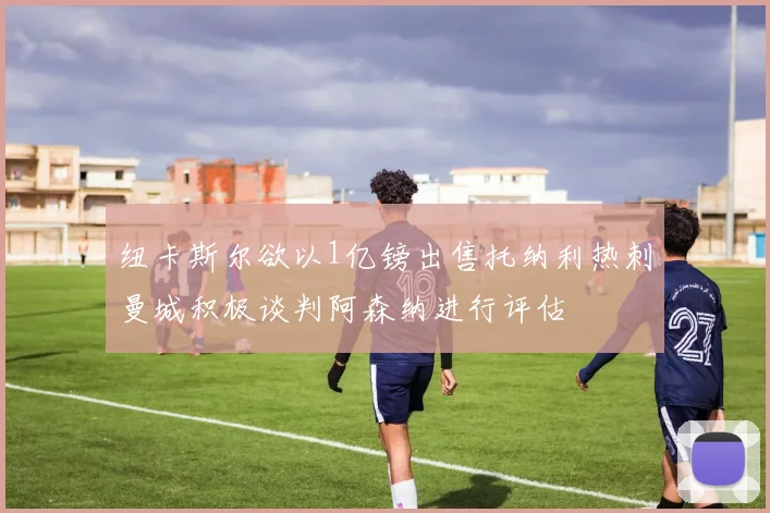 纽卡斯尔欲以1亿镑出售托纳利热刺曼城积极谈判阿森纳进行评估