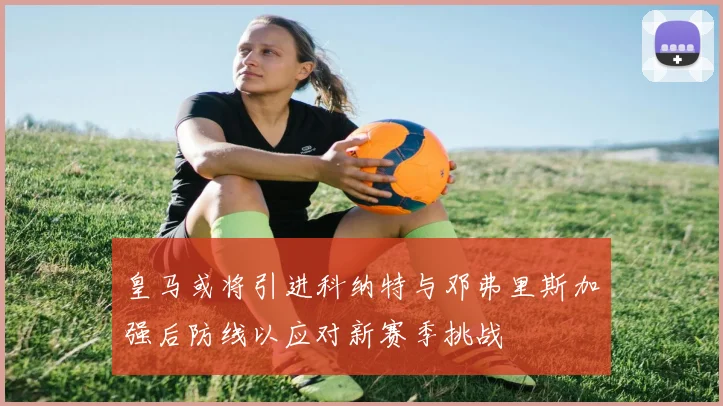 皇马或将引进科纳特与邓弗里斯加强后防线以应对新赛季挑战