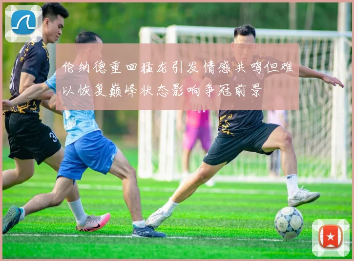 伦纳德重回猛龙引发情感共鸣但难以恢复巅峰状态影响争冠前景