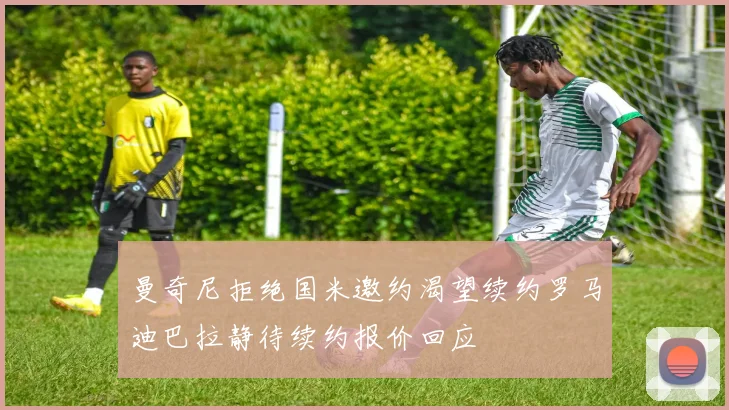 曼奇尼拒绝国米邀约渴望续约罗马迪巴拉静待续约报价回应