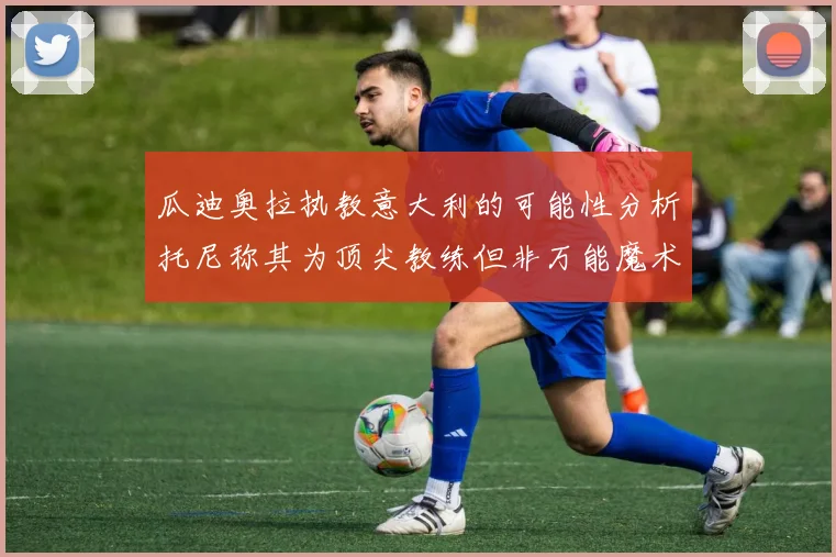 瓜迪奥拉执教意大利的可能性分析托尼称其为顶尖教练但非万能魔术师