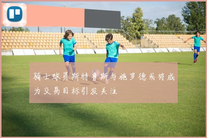骑士球员斯特鲁斯与施罗德或将成为交易目标引发关注