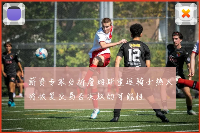 薪资专家分析詹姆斯重返骑士热火将恢复交易否决权的可能性